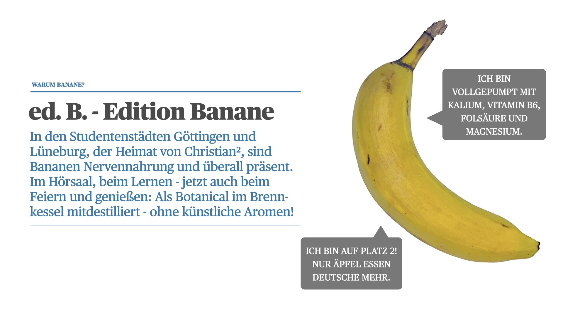 In den Studentenstädten Göttingen und Lüneburg, der Heimat von Christian², sind Bananen Nervennahrung und überall präsent. Im Hörsaal, beim Lernen - jetzt auch beim Feiern und genießen: Als Botanical im Brenn-kessel mitdestilliert - ohne künstliche Aromen!